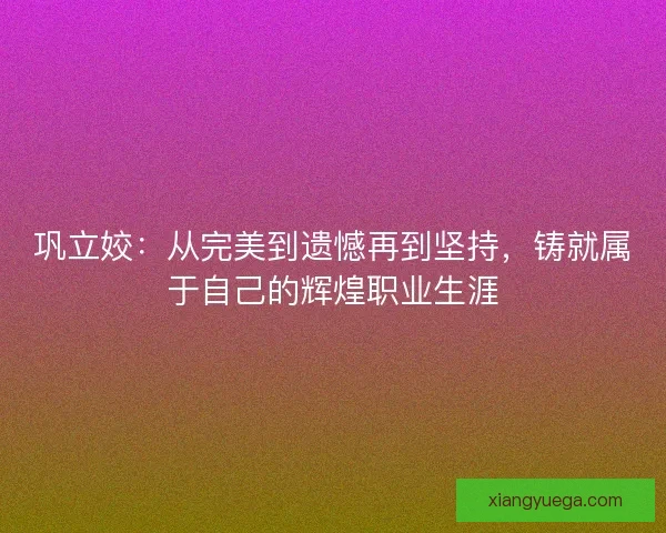 巩立姣：从完美到遗憾再到坚持，铸就属于自己的辉煌职业生涯