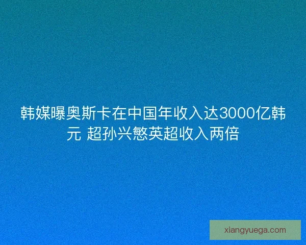 韩媒曝奥斯卡在中国年收入达3000亿韩元 超孙兴慜英超收入两倍