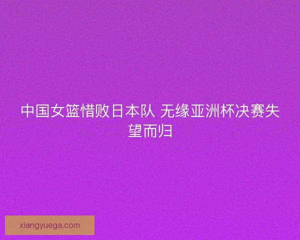 中国女篮惜败日本队 无缘亚洲杯决赛失望而归